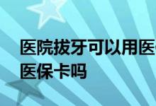 医院拔牙可以用医保报销吗 医院拔牙可以用医保卡吗