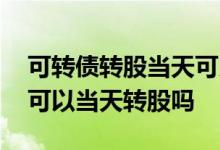 可转债转股当天可以买入吗 可转债当天买入可以当天转股吗