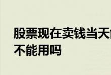 股票现在卖钱当天能到不 股票卖掉的钱当天不能用吗