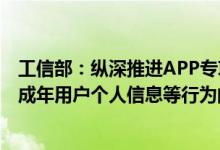 工信部：纵深推进APP专项治理重点加大对违规收集使用未成年用户个人信息等行为的检测和处置力度