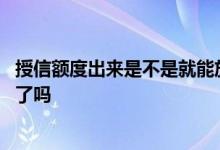 授信额度出来是不是就能放款了 授信额度是下款已经在卡里了吗