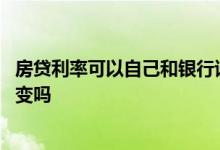 房贷利率可以自己和银行谈吗 房贷已经通过了以后利率还会变吗
