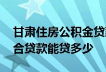 甘肃住房公积金贷款额度 甘肃住房公积金组合贷款能贷多少 