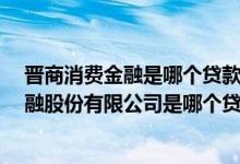 晋商消费金融是哪个贷款平台,旗下有什么小贷 晋商消费金融股份有限公司是哪个贷款平台呀 