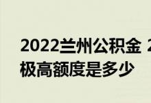 2022兰州公积金 2022兰州住房公积金贷款极高额度是多少 