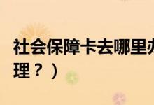 社会保障卡去哪里办（社会医疗保障卡去哪办理？）