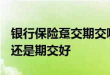 银行保险趸交期交哪个好做? 理财保险趸交好还是期交好