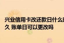 兴业信用卡改还款日什么时候生效 兴业信用卡免息期最长多久 账单日可以更改吗