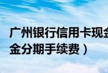 广州银行信用卡现金分期（广州银行信用卡现金分期手续费）