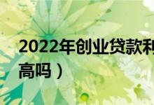2022年创业贷款利息（大学生创业贷款利息高吗）