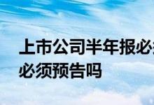 上市公司半年报必须预告吗 上市公司半年报必须预告吗
