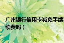 广州银行信用卡减免手续费（广州银行信用卡网上购物有手续费吗）