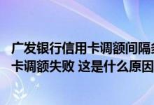 广发银行信用卡调额间隔多久 刚刚被通知申请广发银行信用卡调额失败 这是什么原因造成的