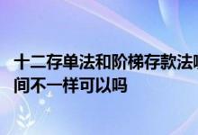 十二存单法和阶梯存款法哪个更好 十二存单法每个月存的时间不一样可以吗