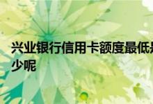 兴业银行信用卡额度最低是多少 兴业银行信用卡额度一般多少呢