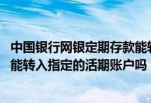 中国银行网银定期存款能转活期吗 中国银行：网上定期存款能转入指定的活期账户吗