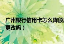 广州银行信用卡怎么降额度（广州银行信用卡提现额度可以更改吗）