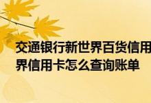 交通银行新世界百货信用卡怎么样 您好 请问交通银行新世界信用卡怎么查询账单