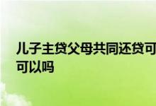 儿子主贷父母共同还贷可贷30年吗 孩子主贷父母共同还贷可以吗