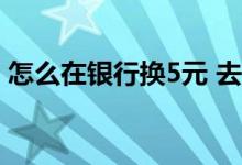 怎么在银行换5元 去银行换5 10 50元怎么换