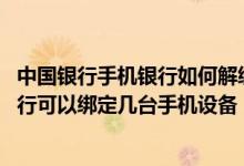中国银行手机银行如何解绑手机设备 中国银行：我的手机银行可以绑定几台手机设备