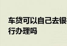 车贷可以自己去银行办理吗 车贷只能通过银行办理吗