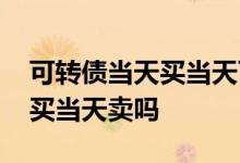 可转债当天买当天可以卖么 可转债可以当天买当天卖吗