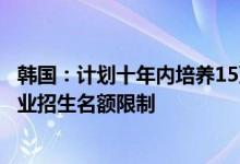 韩国：计划十年内培养15万名半导体人才将放宽学校相关专业招生名额限制
