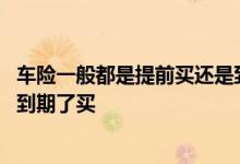车险一般都是提前买还是到期买好 车险一般是提前买还是快到期了买