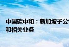 中国碳中和：新加坡子公司正式成立将在东盟市场开展碳中和相关业务
