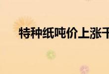 特种纸吨价上涨千元生活用纸涨幅有限