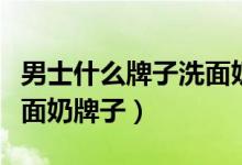 男士什么牌子洗面奶好用（推荐好用的男士洗面奶牌子）