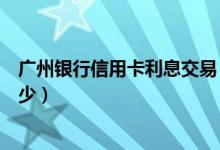 广州银行信用卡利息交易（广州银行信用卡透支手续费是多少）