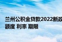 兰州公积金贷款2022新政策 2022兰州住房公积金组合贷款额度 利率 期限 