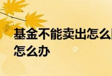 基金不能卖出怎么回事 基金卖出去了不想卖怎么办