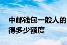 中邮钱包一般人的额度 请问中邮一般人能获得多少额度