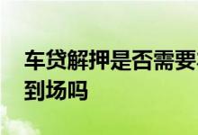 车贷解押是否需要本人到场 车贷解压需要车到场吗