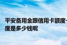平安备用金跟信用卡额度一起的吗 请问平安普通卡信用卡额度是多少钱呢