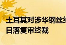 土耳其对涉华钢丝绳和钢缆作出第三次反倾销日落复审终裁