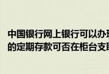中国银行网上银行可以办理定期存款吗 中国银行：网上开立的定期存款可否在柜台支取