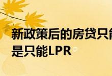 新政策后的房贷只能选lpr吗 新办的房贷是不是只能LPR