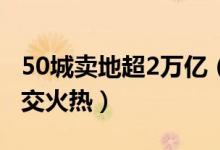 50城卖地超2万亿（全国热点城市土地市场成交火热）