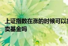上证指数在涨的时候可以卖股票吗 上证指数在涨的时候可以卖基金吗
