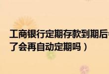 工商银行定期存款到期后会自动转存吗（工行定期存款到期了会再自动定期吗）