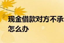 现金借款对方不承认 现金借款对方不承认了怎么办