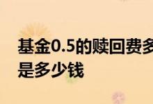 基金0.5的赎回费多少钱 基金2万赎回费0 75是多少钱