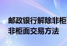 邮政银行解除非柜面交易方法 邮政银行解除非柜面交易方法 