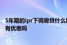 5年期的lpr下调房贷什么时候降 房贷利率优惠换LPR后还会有优惠吗