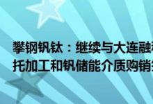 攀钢钒钛：继续与大连融科就全钒液流电池用钒储能介质委托加工和钒储能介质购销签订了商业合同