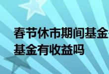 春节休市期间基金是否有收益 春节期间股票基金有收益吗